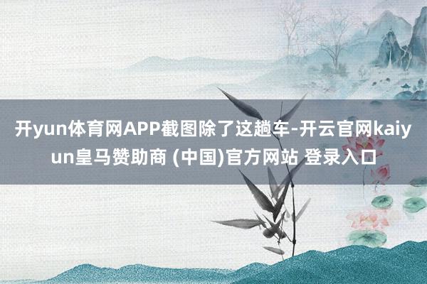 开yun体育网APP截图除了这趟车-开云官网kaiyun皇马赞助商 (中国)官方网站 登录入口