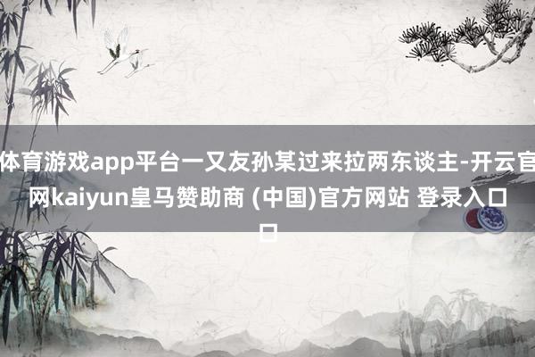 体育游戏app平台一又友孙某过来拉两东谈主-开云官网kaiyun皇马赞助商 (中国)官方网站 登录入口