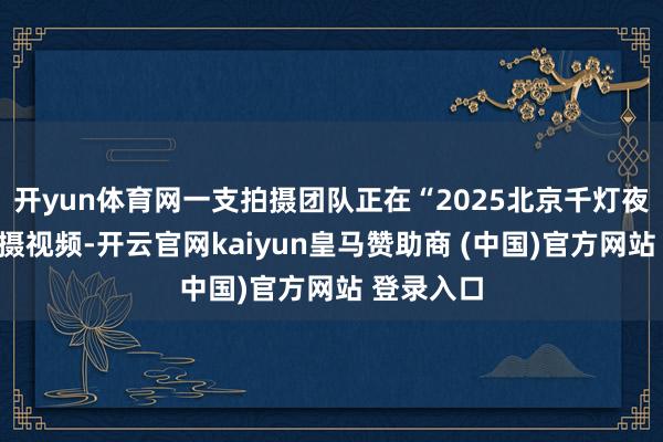 开yun体育网一支拍摄团队正在“2025北京千灯夜”现场拍摄视频-开云官网kaiyun皇马赞助商 (中国)官方网站 登录入口