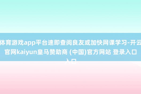 体育游戏app平台速即查阅良友或加快网课学习-开云官网kaiyun皇马赞助商 (中国)官方网站 登录入口