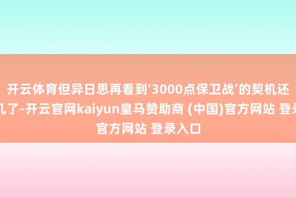 开云体育但异日思再看到‘3000点保卫战’的契机还是未几了-开云官网kaiyun皇马赞助商 (中国)官方网站 登录入口