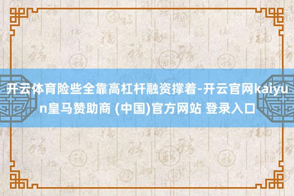 开云体育险些全靠高杠杆融资撑着-开云官网kaiyun皇马赞助商 (中国)官方网站 登录入口
