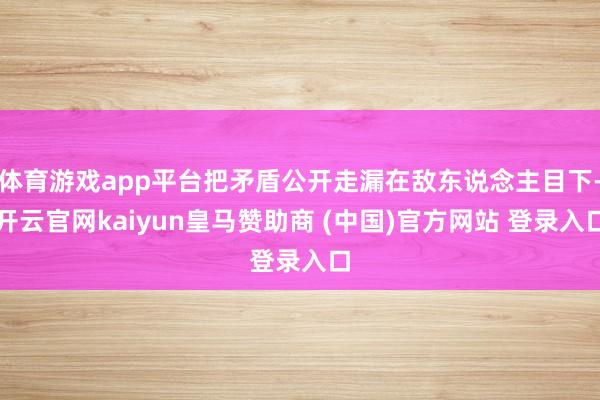 体育游戏app平台把矛盾公开走漏在敌东说念主目下-开云官网kaiyun皇马赞助商 (中国)官方网站 登录入口