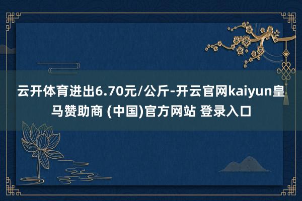 云开体育进出6.70元/公斤-开云官网kaiyun皇马赞助商 (中国)官方网站 登录入口