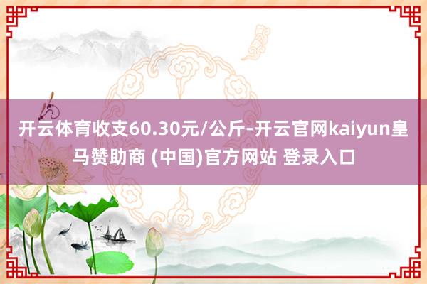 开云体育收支60.30元/公斤-开云官网kaiyun皇马赞助商 (中国)官方网站 登录入口
