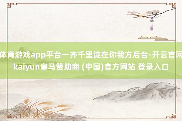 体育游戏app平台一齐千里淀在你我方后台-开云官网kaiyun皇马赞助商 (中国)官方网站 登录入口