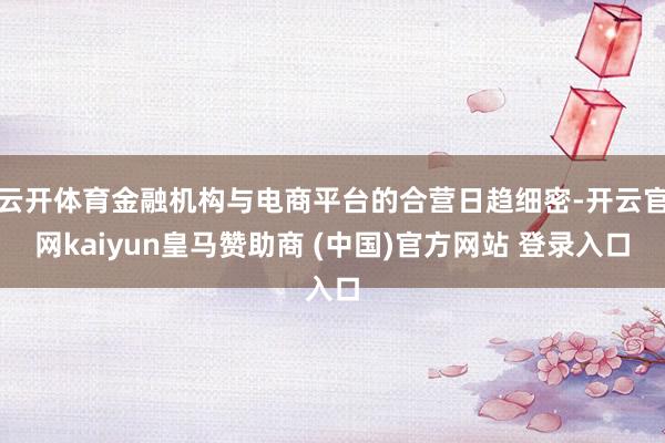 云开体育金融机构与电商平台的合营日趋细密-开云官网kaiyun皇马赞助商 (中国)官方网站 登录入口