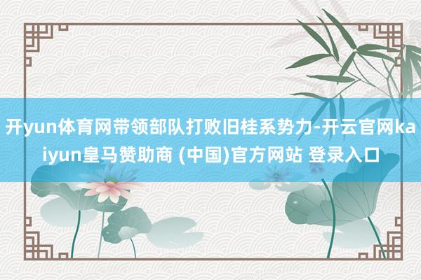 开yun体育网带领部队打败旧桂系势力-开云官网kaiyun皇马赞助商 (中国)官方网站 登录入口