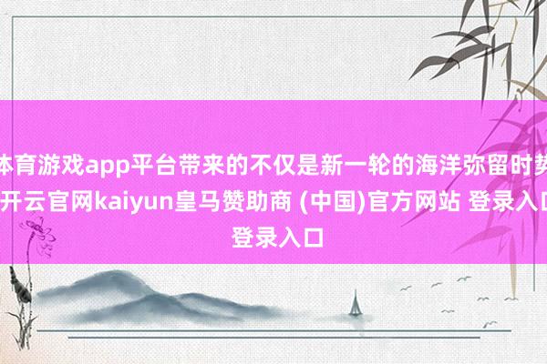 体育游戏app平台带来的不仅是新一轮的海洋弥留时势-开云官网kaiyun皇马赞助商 (中国)官方网站 登录入口