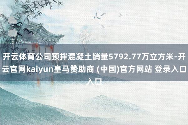 开云体育公司预拌混凝土销量5792.77万立方米-开云官网kaiyun皇马赞助商 (中国)官方网站 登录入口