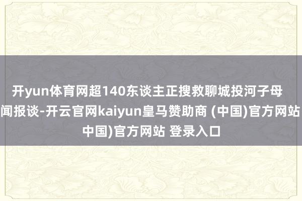 开yun体育网超140东谈主正搜救聊城投河子母  据荔枝新闻报谈-开云官网kaiyun皇马赞助商 (中国)官方网站 登录入口
