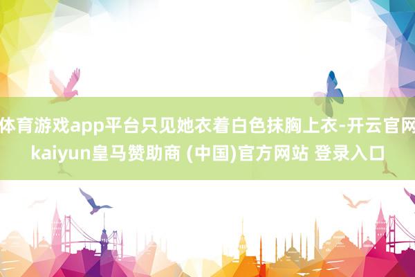体育游戏app平台只见她衣着白色抹胸上衣-开云官网kaiyun皇马赞助商 (中国)官方网站 登录入口