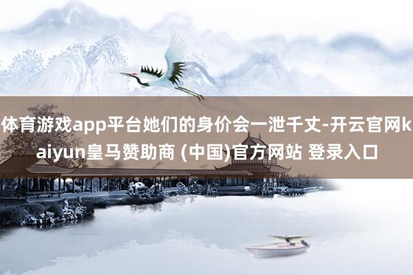 体育游戏app平台她们的身价会一泄千丈-开云官网kaiyun皇马赞助商 (中国)官方网站 登录入口