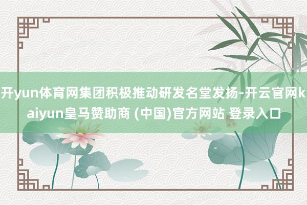 开yun体育网集团积极推动研发名堂发扬-开云官网kaiyun皇马赞助商 (中国)官方网站 登录入口