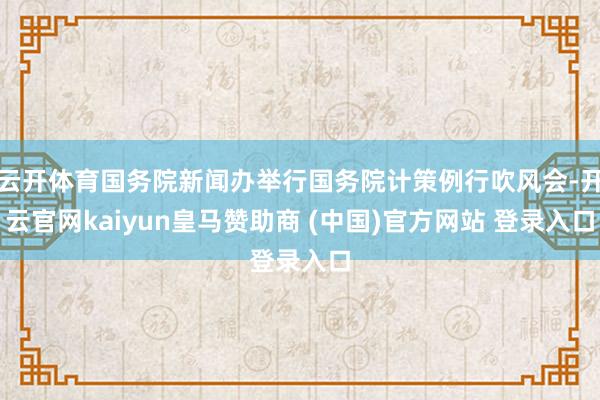 云开体育国务院新闻办举行国务院计策例行吹风会-开云官网kaiyun皇马赞助商 (中国)官方网站 登录入口