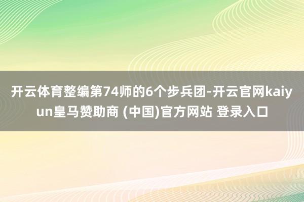 开云体育整编第74师的6个步兵团-开云官网kaiyun皇马赞助商 (中国)官方网站 登录入口