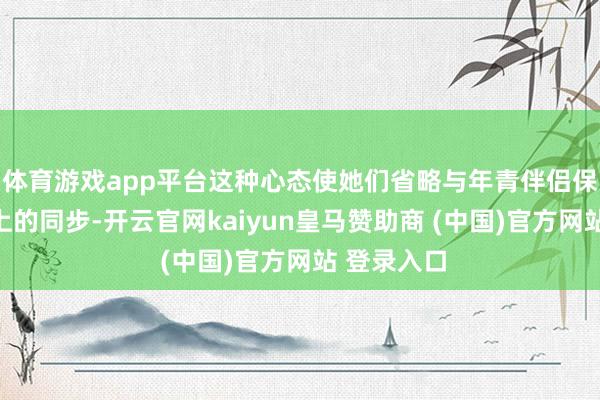 体育游戏app平台这种心态使她们省略与年青伴侣保合手精神上的同步-开云官网kaiyun皇马赞助商 (中国)官方网站 登录入口