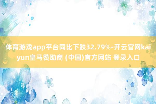 体育游戏app平台同比下跌32.79%-开云官网kaiyun皇马赞助商 (中国)官方网站 登录入口