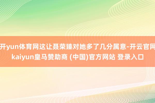 开yun体育网这让聂荣臻对她多了几分属意-开云官网kaiyun皇马赞助商 (中国)官方网站 登录入口
