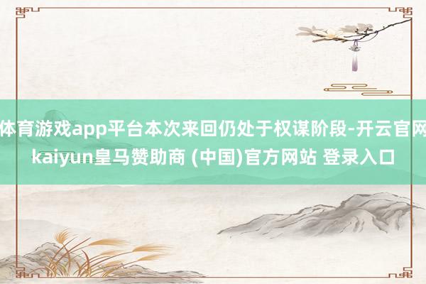 体育游戏app平台本次来回仍处于权谋阶段-开云官网kaiyun皇马赞助商 (中国)官方网站 登录入口