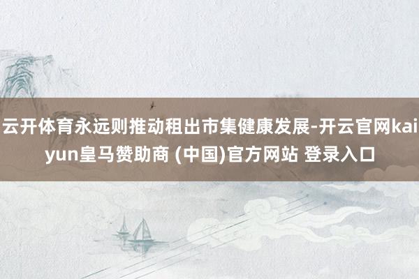 云开体育永远则推动租出市集健康发展-开云官网kaiyun皇马赞助商 (中国)官方网站 登录入口