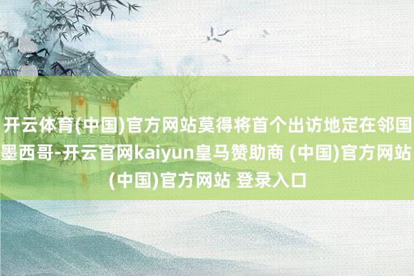 开云体育(中国)官方网站莫得将首个出访地定在邻国加拿大或墨西哥-开云官网kaiyun皇马赞助商 (中国)官方网站 登录入口