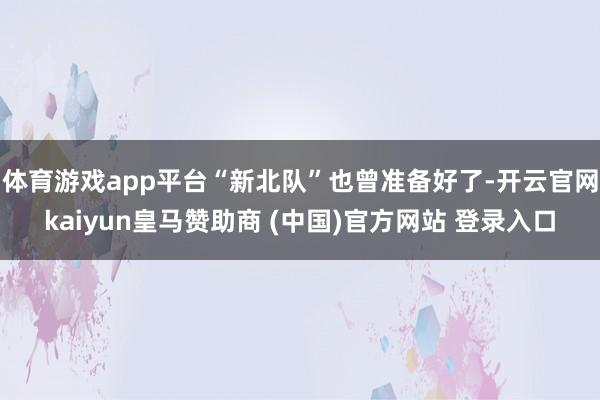 体育游戏app平台“新北队”也曾准备好了-开云官网kaiyun皇马赞助商 (中国)官方网站 登录入口