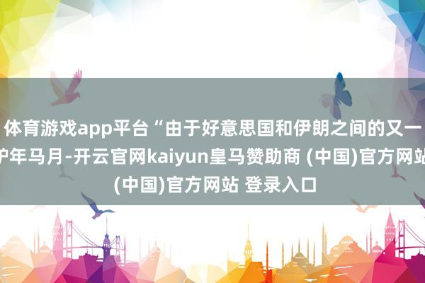 体育游戏app平台“由于好意思国和伊朗之间的又一次会晤仍驴年马月-开云官网kaiyun皇马赞助商 (中国)官方网站 登录入口
