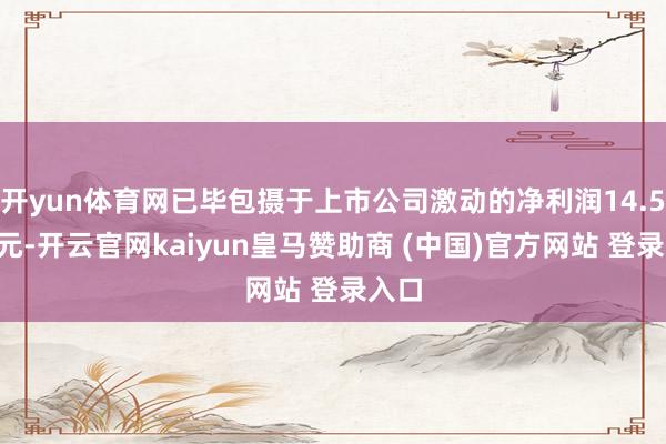 开yun体育网已毕包摄于上市公司激动的净利润14.59亿元-开云官网kaiyun皇马赞助商 (中国)官方网站 登录入口