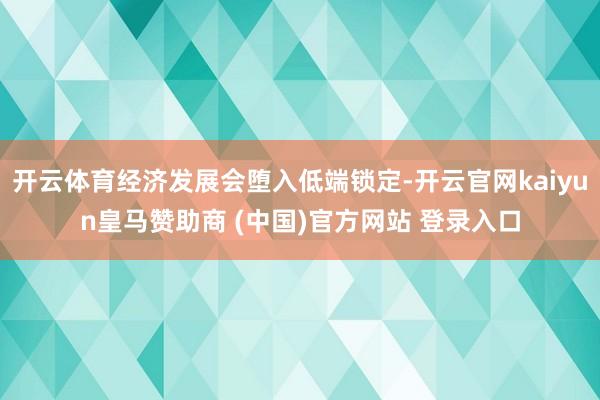 开云体育经济发展会堕入低端锁定-开云官网kaiyun皇马赞助商 (中国)官方网站 登录入口