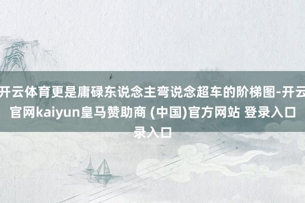 开云体育更是庸碌东说念主弯说念超车的阶梯图-开云官网kaiyun皇马赞助商 (中国)官方网站 登录入口