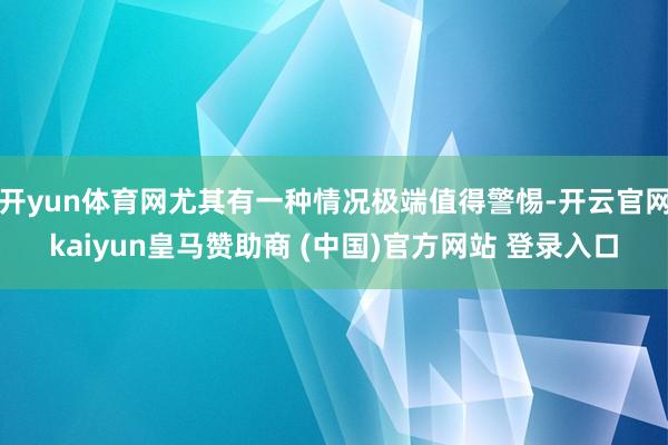 开yun体育网尤其有一种情况极端值得警惕-开云官网kaiyun皇马赞助商 (中国)官方网站 登录入口