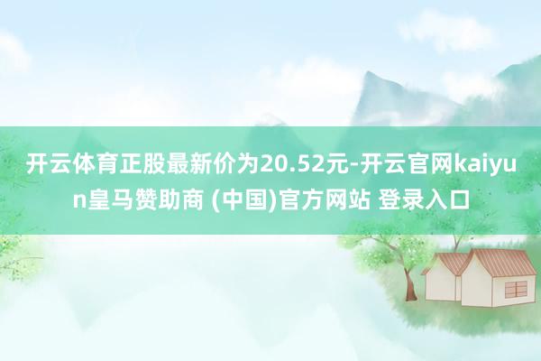 开云体育正股最新价为20.52元-开云官网kaiyun皇马赞助商 (中国)官方网站 登录入口