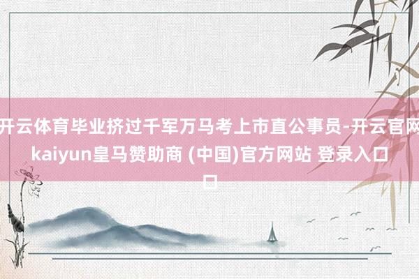 开云体育毕业挤过千军万马考上市直公事员-开云官网kaiyun皇马赞助商 (中国)官方网站 登录入口