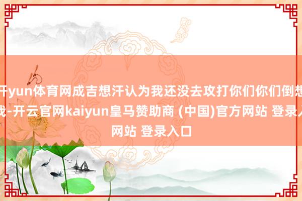 开yun体育网成吉想汗认为我还没去攻打你们你们倒想杀我-开云官网kaiyun皇马赞助商 (中国)官方网站 登录入口