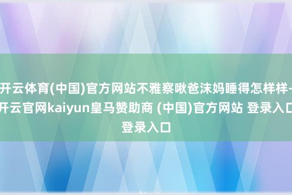 开云体育(中国)官方网站不雅察啾爸沫妈睡得怎样样-开云官网kaiyun皇马赞助商 (中国)官方网站 登录入口