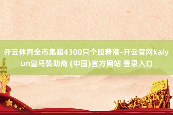 开云体育全市集超4300只个股着落-开云官网kaiyun皇马赞助商 (中国)官方网站 登录入口