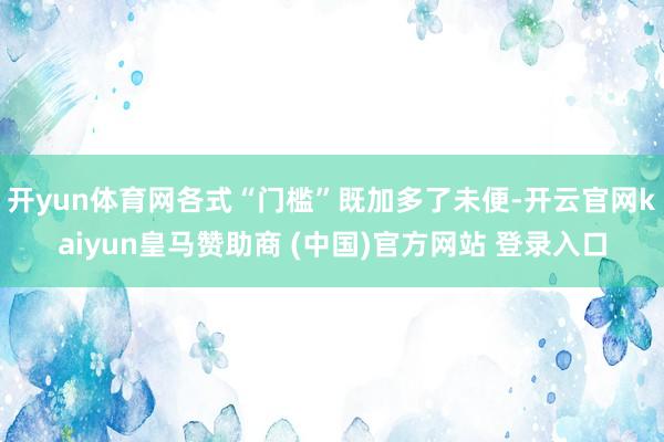 开yun体育网各式“门槛”既加多了未便-开云官网kaiyun皇马赞助商 (中国)官方网站 登录入口