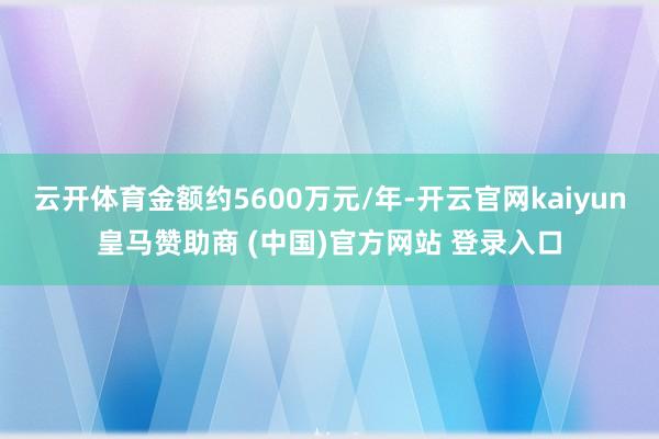 云开体育金额约5600万元/年-开云官网kaiyun皇马赞助商 (中国)官方网站 登录入口