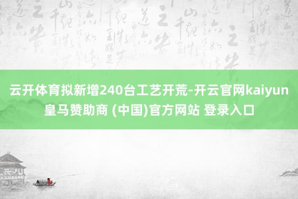 云开体育拟新增240台工艺开荒-开云官网kaiyun皇马赞助商 (中国)官方网站 登录入口