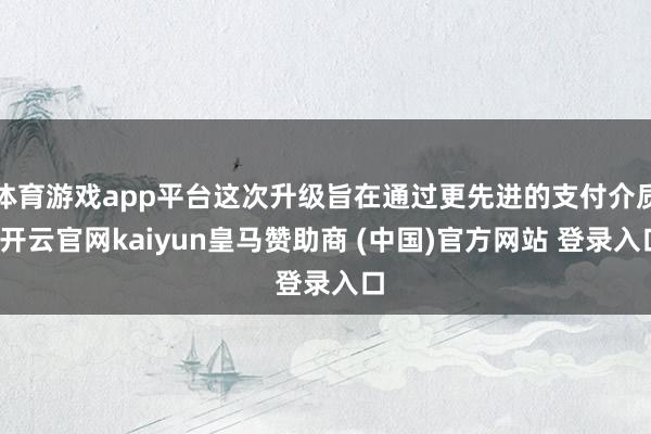 体育游戏app平台这次升级旨在通过更先进的支付介质-开云官网kaiyun皇马赞助商 (中国)官方网站 登录入口