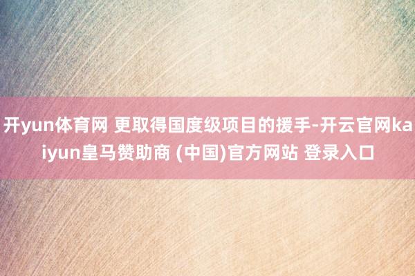 开yun体育网 更取得国度级项目的援手-开云官网kaiyun皇马赞助商 (中国)官方网站 登录入口