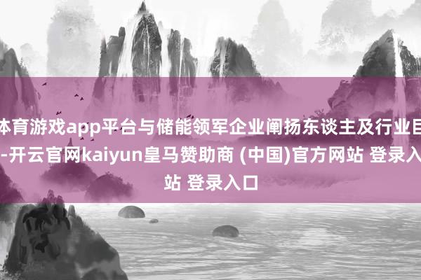 体育游戏app平台与储能领军企业阐扬东谈主及行业巨匠-开云官网kaiyun皇马赞助商 (中国)官方网站 登录入口