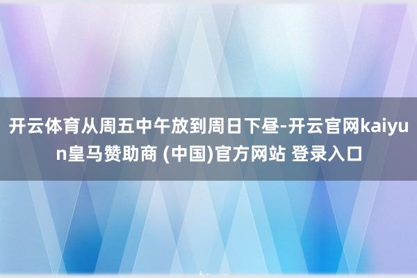 开云体育从周五中午放到周日下昼-开云官网kaiyun皇马赞助商 (中国)官方网站 登录入口