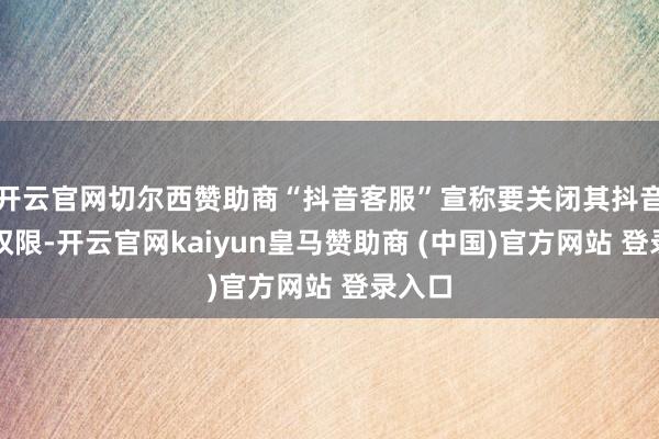 开云官网切尔西赞助商“抖音客服”宣称要关闭其抖音直播权限-开云官网kaiyun皇马赞助商 (中国)官方网站 登录入口