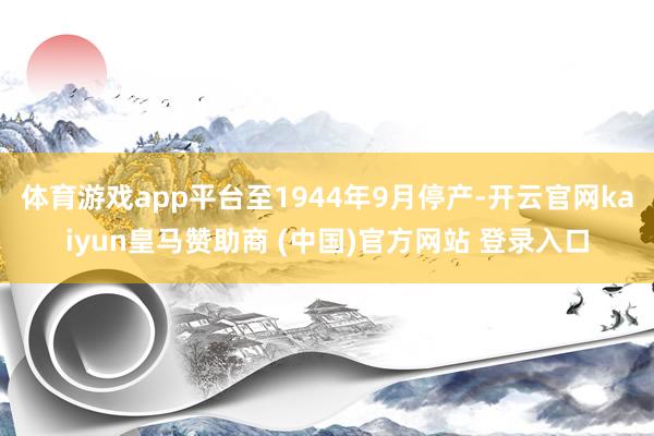 体育游戏app平台至1944年9月停产-开云官网kaiyun皇马赞助商 (中国)官方网站 登录入口