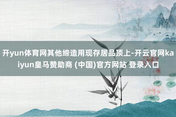 开yun体育网其他缔造用现存居品顶上-开云官网kaiyun皇马赞助商 (中国)官方网站 登录入口