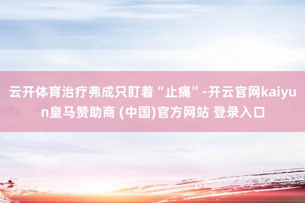 云开体育治疗弗成只盯着“止痛”-开云官网kaiyun皇马赞助商 (中国)官方网站 登录入口