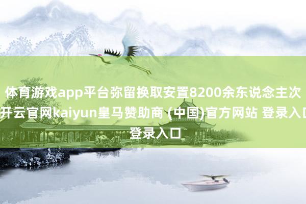 体育游戏app平台弥留换取安置8200余东说念主次-开云官网kaiyun皇马赞助商 (中国)官方网站 登录入口