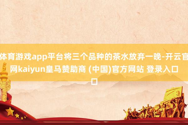 体育游戏app平台将三个品种的茶水放弃一晚-开云官网kaiyun皇马赞助商 (中国)官方网站 登录入口